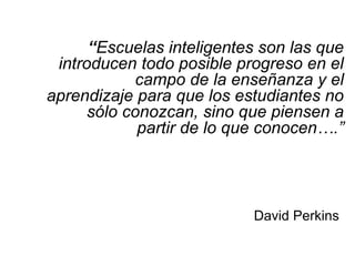 “Escuelas inteligentes son las que
introducen todo posible progreso en el
campo de la enseñanza y el
aprendizaje para que los estudiantes no
sólo conozcan, sino que piensen a
partir de lo que conocen….”
David Perkins
 