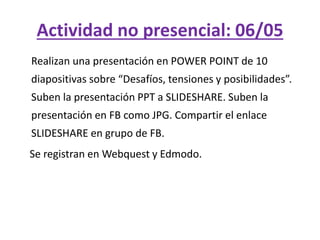 Actividad no presencial: 06/05
Realizan una presentación en POWER POINT de 10
diapositivas sobre “Desafíos, tensiones y posibilidades”.
Suben la presentación PPT a SLIDESHARE. Suben la
presentación en FB como JPG. Compartir el enlace
SLIDESHARE en grupo de FB.
Se registran en Webquest y Edmodo.
 