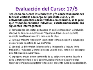 Evaluación del Curso: 17/5
Teniendo en cuenta los conceptos y/o conceptualizaciones
teóricas vertidas a lo largo del presente curso, y las
actividades prácticas desarrolladas en el mismo, se le pide
que responda en forma individual, escrita (manuscrita) los
siguientes interrogantes:
1) Tomando los conceptos de Maggio en qué se diferencian la inclusión
efectiva de la inclusión genuina? Proponga a través de un ejemplo
concreto las diferencias entre cada una de ellas.
2) ¿De qué manera repercuten los medios tecnológicos en la educación
escolar desde la óptica de Eva Da Porta?
3) ¿En qué se diferencian la lectura de la imagen de la lectura lineal
tradicional? Alcances y límites de cada una de ellas. Retome el concepto
de alfabetización audiovisual.
4) Explique a través de un contenido de su asignatura, cómo llevaría a
cabo la transferencia al aula con inclusión genuina de alguno de los
recursos tecnológicos digitales vistos en el presente curso de capacitación.
 