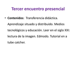 Tercer encuentro presencial
• Contenidos: Transferencia didáctica.
Aprendizaje situado y distribuido. Medios
tecnológicos y educación. Leer en el siglo XXI:
lectura de la imagen. Edmodo. Tutorial en a
tube catcher.
 