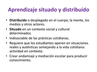 Aprendizaje situado y distribuido
• Distribuido o desplegado en el cuerpo, la mente, los
medios y otros actores.
• Situado en un contexto social y cultural
determinados.
• Indisociable de las prácticas cotidianas.
• Requiere que los estudiantes operen en situaciones
reales y auténticas semejando a la vida cotidiana:
actividad en contexto.
• Crear andamiaje y mediación escolar para producir
conocimiento.
 