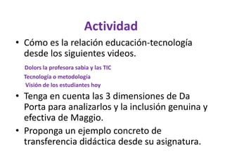 • Cómo es la relación educación-tecnología
desde los siguientes videos.
Dolors la profesora sabia y las TIC
Tecnología o metodología
Visión de los estudiantes hoy
• Tenga en cuenta las 3 dimensiones de Da
Porta para analizarlos y la inclusión genuina y
efectiva de Maggio.
• Proponga un ejemplo concreto de
transferencia didáctica desde su asignatura.
Actividad
 