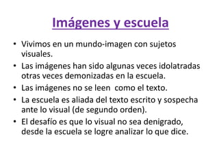 Imágenes y escuela
• Vivimos en un mundo-imagen con sujetos
visuales.
• Las imágenes han sido algunas veces idolatradas
otras veces demonizadas en la escuela.
• Las imágenes no se leen como el texto.
• La escuela es aliada del texto escrito y sospecha
ante lo visual (de segundo orden).
• El desafío es que lo visual no sea denigrado,
desde la escuela se logre analizar lo que dice.
 