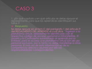 1. ¿En qué capítulo y en qué artículos se debe apoyar el
representante para que los aprendices identifiquen sus
faltas ?
 Respuesta:
Se debe apoyar en el ítem C del parágrafo 1 del articulo 9
del REGALMENTO DEL APRENDIZ el cual dice ´´Ingresar a la
plataforma virtual, debidamente identificado con el
respectivo código de acceso, personal e intransferible. El
Usuario y la Contraseña suministrado al aprendiz por la
Entidad, para el acceso a la plataforma virtual son de uso
personal exclusivo, por lo tanto no debe transferirse a otras
personas. El mal uso de esta información es de su
competencia directa y asumirá por ello las
responsabilidades correspondientes ´´
 