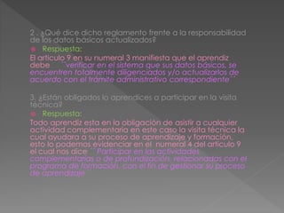 2 . ¿Qué dice dicho reglamento frente a la responsabilidad
de los datos básicos actualizados?
 Respuesta:
El articulo 9 en su numeral 3 manifiesta que el aprendiz
debe ´´verificar en el sistema que sus datos básicos, se
encuentren totalmente diligenciados y/o actualizarlos de
acuerdo con el trámite administrativo correspondiente´´
3. ¿Están obligados lo aprendices a participar en la visita
técnica?
 Respuesta:
Todo aprendiz esta en la obligación de asistir a cualquier
actividad complementaria en este caso la visita técnica la
cual ayudara a su proceso de aprendizaje y formación,
esto lo podemos evidenciar en el numeral 4 del articulo 9
el cual nos dice ´´ Participar en las actividades
complementarias o de profundización, relacionadas con el
programa de formación, con el fin de gestionar su proceso
de aprendizaje´´
 