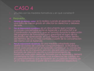 1. ¿Cuáles son las medidas formativas y en qué consisten?
 Respuesta:
a) Llamado de atención verbal: se lo realiza cuando el aprendiz comete
una falta de menor grado sin afectar los derechos y deberes
de este.
b) Plan de Mejoramiento académico: es un documento que consigna
acciones concertadas entre el Aprendiz y el Instructor o el
Coordinador Académico, que se formula durante la ejecución
del programa de formación para garantizar el logro de los
resultados de aprendizaje, el cual deberá ejecutarse dentro
del término de un (1) mes contado a partir de la concertación
del mismo con el Aprendiz.
c) Plan de mejoramiento disciplinario: Es una medida adoptada para
definir acciones de carácter comportamental, actitudinal o
social, para propiciar en el Aprendiz cambios en su conducta,
cuando se le ha impuesto sanción disciplinaria consistente en
llamado de atención escrito o condicionamiento de
matricula; este plan debe ser firmado por el Aprendiz y deberá
contemplar la falta cometida y las evidencias de cambio en
el comportamiento que se esperan en un período máximo de
un (1) mes contado a partir de la concertación respectiva.
 