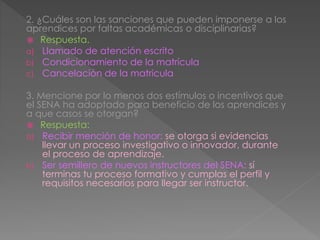 2. ¿Cuáles son las sanciones que pueden imponerse a los
aprendices por faltas académicas o disciplinarias?
 Respuesta.
a) Llamado de atención escrito
b) Condicionamiento de la matrícula
c) Cancelación de la matricula
3. Mencione por lo menos dos estímulos o incentivos que
el SENA ha adoptado para beneficio de los aprendices y
a que casos se otorgan?
 Respuesta:
a) Recibir mención de honor: se otorga si evidencias
llevar un proceso investigativo o innovador, durante
el proceso de aprendizaje.
b) Ser semillero de nuevos instructores del SENA: sí
terminas tu proceso formativo y cumplas el perfil y
requisitos necesarios para llegar ser instructor.
 