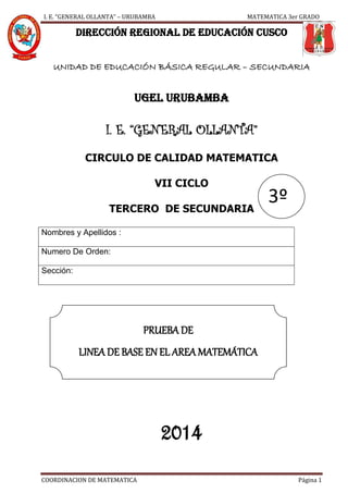 I. E. “GENERAL OLLANTA” – URUBAMBA MATEMATICA 3er GRADO
COORDINACION DE MATEMATICA Página 1
DIRECCIÓN REGIONAL DE EDUCACIÓN CUSCO
UNIDAD DE EDUCACIÓN BÁSICA REGULAR – SECUNDARIA
UGEL URUBAMBA
I. E. “GENERAL OLLANTA”
CIRCULO DE CALIDAD MATEMATICA
VII CICLO
TERCERO DE SECUNDARIA
Nombres y Apellidos :
Numero De Orden:
Sección:
2014
PRUEBA DE
LINEA DE BASE EN EL AREA MATEMÁTICA
3º
 