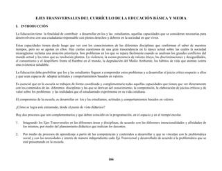 104
EJES TRANSVERSALES DEL CURRÍCULO DE LA EDUCACIÓN BÁSICA Y MEDIA
I. INTRODUCCIÓN
La Educación tiene la finalidad de contribuir a desarrollar en los y las estudiantes, aquellas capacidades que se consideran necesarias para
desenvolverse con una ciudadanía responsable con plenos derechos y deberes en la sociedad en que viven.
Estas capacidades tienen desde luego que ver con los conocimientos de las diferentes disciplinas que conforman el saber de nuestros
tiempos, pero no se agotan en ellos. Hay ciertas cuestiones de una gran trascendencia en la época actual sobre las cuales la sociedad
nicaragüense reclama una atención prioritaria. Son problemas en los que se repara fácilmente cuando se analizan los grandes conflictos del
mundo actual y los retos que su resolución plantea. La violencia, la escasa presencia de valores éticos, las discriminaciones y desigualdades,
el consumismo y el despilfarro frente al Hambre en el mundo, la degradación del Medio Ambiente, los hábitos de vida que atentan contra
una existencia saludable.
La Educación debe posibilitar que los y las estudiantes lleguen a comprender estos problemas y a desarrollar el juicio crítico respecto a ellos
y que sean capaces de adoptar actitudes y comportamientos basados en valores.
Es esencial que en la escuela se trabajen de forma coordinada y complementaria todas aquellas capacidades que tienen que ver directamente
con los contenidos de las diferentes disciplinas y las que se derivan del conocimiento, la comprensión, la elaboración de juicios críticos y de
valor sobre los problemas y las realidades que el estudiantado experimenta en su vida cotidiana.
El compromiso de la escuela, es desarrollar en los y las estudiantes, actitudes y comportamientos basados en valores.
¿Cómo se logra este entramado, desde el punto de vista didáctico?
Hay dos procesos que son complementarios y que deben coincidir en la programación, en el espacio y en el tiempo escolar.
1. Integrando los Ejes Transversales en las diferentes áreas y disciplinas, de acuerdo con las diferentes intencionalidades y afinidades de
los mismos, por medio del planeamiento didáctico que realizan los docentes.
2. Por medio de procesos de aprendizaje a partir de las competencias y contenidos a desarrollar y que se vinculan con la problemática
social y con las necesidades e interés de manera independiente cada Eje Transversal y desarrollado de acuerdo a la problemática que se
esté presentando en la escuela.
 