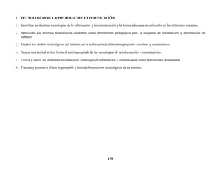 150
I. TECNOLOGÍAS DE LA INFORMACIÓN Y COMUNICACIÓN
1. Identifica las distintas tecnologías de la información y la comunicación y la forma adecuada de utilizarlos en los diferentes espacios.
2. Aprovecha los recursos tecnológicos existentes como herramienta pedagógica para la búsqueda de información y presentación de
trabajos.
3. Emplea los medios tecnológicos del entorno, en la realización de diferentes proyectos escolares y comunitarios.
4. Asume una actitud crítica frente al uso inapropiado de las tecnologías de la información y comunicación.
5. Utiliza y valora los diferentes recursos de la tecnología de información y comunicación como herramienta ocupacional.
6. Practica y promueve el uso responsable y ético de los recursos tecnológicos de su entorno.
 