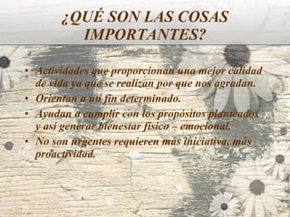 ¿QUÉ SON LAS COSAS IMPORTANTES? Actividades que proporcionan una mejor calidad de vida ya que se realizan por que nos agradan.  Orientan a un fin determinado.  Ayudan a cumplir con los propósitos planteados y así generar bienestar físico – emocional. No son urgentes requieren más iniciativa, más proactividad.   