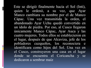 Este se dirigió finalmente hacia el Sol (Inti),
quien le ordenó, a su vez, que Ayar
Manco cambiara su nombre por el de Manco
Cápac. Una vez transmitida la orden, el
abandonado Ayar Uchu quedó convertido en
un ídolo de piedra. Por eso, al Cusco llegaron
únicamente Manco Cápac, Ayar Auca y las
cuatro mujeres. Todos ellos se establecieron en
el lugar, después de que Alcaviza, jefe de los
pobladores cuzqueños, los reconociera e
identificara como hijos del Sol. Una vez en
el Cusco, construyeron una casa en el lugar
donde se encuentra el Coricancha y se
dedicaron a sembrar maíz
 