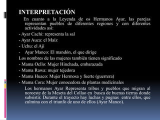 INTERPRETACIÓN
En cuanto a la Leyenda de os Hermanos Ayar, las parejas
representan pueblos de diferentes regiones y con diferentes
actividades así:
- Ayar Cachi: representa la sal
- Ayar Auca: el Maíz
- Uchu: el Ají
- Ayar Manco: El mandón, el que dirige
Los nombres de las mujeres también tienen significado
- Mama Ocllo: Mujer Hinchada, embarazada
- Mama Rawa: mujer tejedora
- Mama Huaco: Mujer Hermosa y fuerte (guerrera)
- Mama Cora: Mujer conocedora de plantas medicinales
Los hermanos Ayar Representa tribus y pueblos que migran al
noroeste de la Meseta del Collao en busca de buenas tierras donde
subsistir. Durante el trayecto hay luchas y pugnas entre ellos, que
culmina con el triunfo de uno de ellos (Ayar Manco).
 