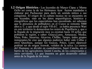 1.2 Origen Histórico.- Las leyendas de Manco Cápac y Mama
Ocllo así como la de los Hermanos Ayar fueron mandadas a
elaborar por Pachacutec para darle un sentido mítico a sus
conquistas. El origen de la cultura incaica no se encuentra en
sus leyendas, sino en los datos arqueológicos, histórico y
etnográficos que los especialistas han encontrado, así sabemos
que la presencia de pobladores en el Cuzco se remonta 5000
años a. C. y que desde el siglo VII d.C. ya había presencia Wari
en este territorio lo demuestran los restos de Piquillacta y, que a
la llegada de la migración inca ya existían hasta 10 ayllus que
poblaron la región, a saber: Guaya,Lares, Antasayac, Maska,
Mara, Poke, Sauariay, Alcavisa, Chillke, Tampu, todos grupos
inmigrantes.Se cree que algunos pudieron haber sido Collas y
otros Quechuas, aunque los Guayas, Pokes, Lares alparecer
podrían ser de origen Arawak, venidos de la selva. La cuenca
del Huatanay se dividió en cuatrobarrios, Sauri Cancha, era el
barrio de los agricultores; Quinti Cancha, de los comerciantes y
otros servidores. Lo que muestra un gran desarrollo cultual
antes de la llegada de los incas
 