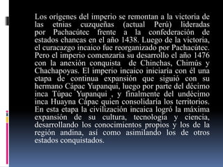 Los orígenes del imperio se remontan a la victoria de
las etnias cuzqueñas (actual Perú) lideradas
por Pachacútec frente a la confederación de
estados chancas en el año 1438. Luego de la victoria,
el curacazgo incaico fue reorganizado por Pachacútec.
Pero el imperio comenzaría su desarrollo el año 1476
con la anexión conquista de Chinchas, Chimús y
Chachapoyas. El imperio incaico iniciaría con él una
etapa de continua expansión que siguió con su
hermano Cápac Yupanqui, luego por parte del décimo
inca Túpac Yupanqui , y finalmente del undécimo
inca Huayna Cápac quien consolidaría los territorios.
En esta etapa la civilización incaica logró la máxima
expansión de su cultura, tecnología y ciencia,
desarrollando los conocimientos propios y los de la
región andina, así como asimilando los de otros
estados conquistados.
 