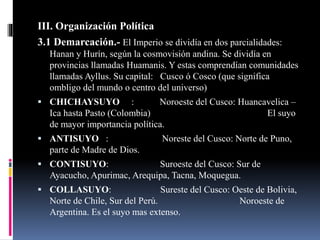III. Organización Política
3.1 Demarcación.- El Imperio se dividía en dos parcialidades:
Hanan y Hurín, según la cosmovisión andina. Se dividía en
provincias llamadas Huamanis. Y estas comprendían comunidades
llamadas Ayllus. Su capital: Cusco ó Cosco (que significa
ombligo del mundo o centro del universo)
 CHICHAYSUYO : Noroeste del Cusco: Huancavelica –
Ica hasta Pasto (Colombia) El suyo
de mayor importancia política.
 ANTISUYO : Noreste del Cusco: Norte de Puno,
parte de Madre de Dios.
 CONTISUYO: Suroeste del Cusco: Sur de
Ayacucho, Apurimac, Arequipa, Tacna, Moquegua.
 COLLASUYO: Sureste del Cusco: Oeste de Bolivia,
Norte de Chile, Sur del Perú. Noroeste de
Argentina. Es el suyo mas extenso.
 
