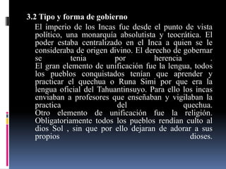 3.2 Tipo y forma de gobierno
El imperio de los Incas fue desde el punto de vista
político, una monarquía absolutista y teocrática. El
poder estaba centralizado en el Inca a quien se le
consideraba de origen divino. El derecho de gobernar
se tenia por herencia .
El gran elemento de unificación fue la lengua, todos
los pueblos conquistados tenían que aprender y
practicar el quechua o Runa Simi por que era la
lengua oficial del Tahuantinsuyo. Para ello los incas
enviaban a profesores que enseñaban y vigilaban la
practica del quechua.
Otro elemento de unificación fue la religión.
Obligatoriamente todos los pueblos rendían culto al
dios Sol , sin que por ello dejaran de adorar a sus
propios dioses.
 