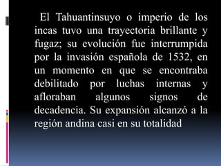 El Tahuantinsuyo o imperio de los
incas tuvo una trayectoria brillante y
fugaz; su evolución fue interrumpida
por la invasión española de 1532, en
un momento en que se encontraba
debilitado por luchas internas y
afloraban algunos signos de
decadencia. Su expansión alcanzó a la
región andina casi en su totalidad
 