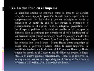 3.4 La dualidad en el Imperio
La dualidad andina se entiende como la imagen de alguien
reflejada en un espejo, la oposición, la parte contraria pero a la vez
complementaria del individuo ( que en principio es varón o
masculino). A partir de ella es que surgen la tripartición y
cuatripartición en el aspecto político, religioso, geográfico, etc.
En el aspecto político, la dualidad se percibe en el concepto de
diarquía. Ello se distingue por ejemplo en el mito fundacional de
los hermanos ayar (mitad varones y mitad mujeres) y son dos los
hermanos que llegan al Cusco – Ayar Auca y Ayar Manco- con las
dos esposas que lleva Manco – Mama Huaco como arquetipo de
mujer libre y guerrera y Mama Ocllo, la mujer hogareña. Se
manifiesta también en la división del Cusco en Hanan y Hurin
(según los cronistas el Cusco estaba dividido por ceques o líneas
rituales en cuatro grandes parcialidades. Respecto al gobierno, se
sabe que eran dos los incas que dirigían el Cusco: el Sapa Inca o
jefe hanan y El Willac Umu Inca o jefe del hurin.
 