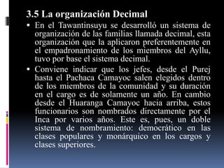 3.5 La organización Decimal
 En el Tawantinsuyu se desarrolló un sistema de
organización de las familias llamada decimal, esta
organización que la aplicaron preferentemente en
el empadronamiento de los miembros del Ayllu,
tuvo por base el sistema decimal.
 Conviene indicar que los jefes, desde el Purej
hasta el Pachaca Camayoc salen elegidos dentro
de los miembros de la comunidad y su duración
en el cargo es de solamente un año. En cambio
desde el Huaranga Camayoc hacia arriba, estos
funcionarios son nombrados directamente por el
Inca por varios años. Este es, pues, un doble
sistema de nombramiento: democrático en las
clases populares y monárquico en los cargos y
clases superiores.
 