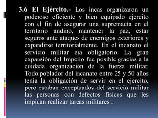 3.6 El Ejército.- Los incas organizaron un
poderoso eficiente y bien equipado ejercito
con el fin de asegurar una supremacía en el
territorio andino, mantener la paz, estar
seguros ante ataques de enemigos exteriores y
expandirse territorialmente. En el incanato el
servicio militar era obligatorio. La gran
expansión del Imperio fue posible gracias a la
cuidada organización de la fuerza militar.
Todo poblador del incanato entre 25 y 50 años
tenía la obligación de servir en el ejercito,
pero estaban exceptuados del servicio militar
las personas con defectos físicos que les
impidan realizar tareas militares .
 