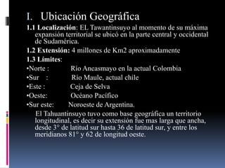 I. Ubicación Geográfica
1.1 Localización: EL Tawantinsuyo al momento de su máxima
expansión territorial se ubicó en la parte central y occidental
de Sudamérica.
1.2 Extensión: 4 millones de Km2 aproximadamente
1.3 Límites:
•Norte : Río Ancasmayo en la actual Colombia
•Sur : Río Maule, actual chile
•Este : Ceja de Selva
•Oeste: Océano Pacífico
•Sur este: Noroeste de Argentina.
El Tahuantinsuyo tuvo como base geográfica un territorio
longitudinal, es decir su extensión fue mas larga que ancha,
desde 3° de latitud sur hasta 36 de latitud sur, y entre los
meridianos 81° y 62 de longitud oeste.
 