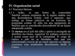 IV. Organización social
4.1 Nociones básicas
4.1.1 Ayllu.- es una forma de comunidad
familiar extensa originaria de la región andina con
una descendencia común –real o supuesta– que
trabaja en forma colectiva en un territorio de
propiedad común. El aillu era una agrupación de
familias que se consideraba descendiente de un lejano
antepasado común.
 El curaca era el jefe del aillu y quien se encargaba de
distribuir las tierras, organizar los trabajos colectivos
y actuar como juez de la comunidad. El cargo de
curaca o jefe no se heredaba, sino que era
seleccionado a través de un ritual especial; en algunas
ocasiones eran nombrados directamente desde el
Cuzco.
 