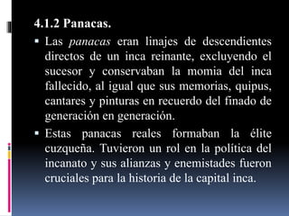 4.1.2 Panacas.
 Las panacas eran linajes de descendientes
directos de un inca reinante, excluyendo el
sucesor y conservaban la momia del inca
fallecido, al igual que sus memorias, quipus,
cantares y pinturas en recuerdo del finado de
generación en generación.
 Estas panacas reales formaban la élite
cuzqueña. Tuvieron un rol en la política del
incanato y sus alianzas y enemistades fueron
cruciales para la historia de la capital inca.
 