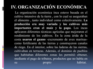 IV. ORGANIZACIÓN ECONÓMICA
La organización económica inca estuvo basada en el
cultivo intensivo de la tierra , con lo cual se aseguraban
el alimento , tanto individual como colectivamente. La
producción era muy variada y los cultivos más
importantes eran el maíz y la papa. Los incas
aplicaron diferentes técnicas agrícolas que mejoraron el
rendimiento de los cultivos. En la zona árida de la
costa usaron el guano -excremento de aves marinas-
como fertilizante de las tierras y construyeron canales
de riego. En el interior, sobre las laderas de las sierras,
cultivaban en terrazas. Además, el dominio de pueblos
que habitaban diferentes zonas les permitió obtener,
mediante el pago de tributos, productos que no había en
su propio hábitat.
 