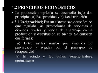 4.2 PRINCIPIOS ECONÓMICOS
 La producción agrícola se desarrolló bajo dos
principios: a) Reciprocidad y b) Redistribución
4.2.1 Reciprocidad: Era un sistema socioeconómico
que regulaba las prestaciones de servicios a
diversos niveles y servía de engranaje en la
producción y distribución de bienes. Se conocen
dos formas:
a) Entre ayllus unidos por vínculos de
parentesco y regidas por el principio de
reciprocidad
b) El estado y los ayllus beneficiándose
mutuamente
 