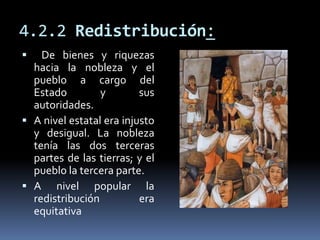 4.2.2 Redistribución:
 De bienes y riquezas
hacia la nobleza y el
pueblo a cargo del
Estado y sus
autoridades.
 A nivel estatal era injusto
y desigual. La nobleza
tenía las dos terceras
partes de las tierras; y el
pueblo la tercera parte.
 A nivel popular la
redistribución era
equitativa
 