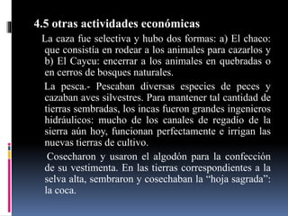 4.5 otras actividades económicas
La caza fue selectiva y hubo dos formas: a) El chaco:
que consistía en rodear a los animales para cazarlos y
b) El Caycu: encerrar a los animales en quebradas o
en cerros de bosques naturales.
La pesca.- Pescaban diversas especies de peces y
cazaban aves silvestres. Para mantener tal cantidad de
tierras sembradas, los incas fueron grandes ingenieros
hidráulicos: mucho de los canales de regadío de la
sierra aún hoy, funcionan perfectamente e irrigan las
nuevas tierras de cultivo.
Cosecharon y usaron el algodón para la confección
de su vestimenta. En las tierras correspondientes a la
selva alta, sembraron y cosechaban la “hoja sagrada”:
la coca.
 