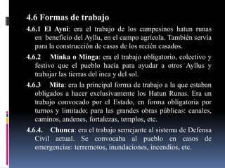 4.6 Formas de trabajo
4.6.1 El Ayni: era el trabajo de los campesinos hatun runas
en beneficio del Ayllu, en el campo agrícola. También servía
para la construcción de casas de los recién casados.
4.6.2 Minka o Minga: era el trabajo obligatorio, colectivo y
festivo que el pueblo hacía para ayudar a otros Ayllus y
trabajar las tierras del inca y del sol.
4.6.3 Mita: era la principal forma de trabajo a la que estaban
obligados a hacer exclusivamente los Hatun Runas. Era un
trabajo convocado por el Estado, en forma obligatoria por
turnos y limitado; para las grandes obras públicas: canales,
caminos, andenes, fortalezas, templos, etc.
4.6.4. Chunca: era el trabajo semejante al sistema de Defensa
Civil actual. Se convocaba al pueblo en casos de
emergencias: terremotos, inundaciones, incendios, etc.
 