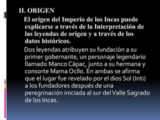 II. ORIGEN
El origen del Imperio de los Incas puede
explicarse a través de la Interpretación de
las leyendas de origen y a través de los
datos históricos.
Dos leyendas atribuyen su fundación a su
primer gobernante, un personaje legendario
llamado Manco Cápac, junto a su hermana y
consorte Mama Ocllo. En ambas se afirma
que el lugar fue revelado por el dios Sol (Inti)
a los fundadores después de una
peregrinación iniciada al sur delValle Sagrado
de los Incas.
 