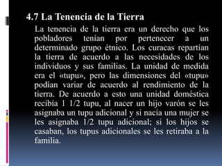 4.7 La Tenencia de la Tierra
La tenencia de la tierra era un derecho que los
pobladores tenían por pertenecer a un
determinado grupo étnico. Los curacas repartían
la tierra de acuerdo a las necesidades de los
individuos y sus familias. La unidad de medida
era el «tupu», pero las dimensiones del «tupu»
podían variar de acuerdo al rendimiento de la
tierra. De acuerdo a esto una unidad doméstica
recibía 1 1/2 tupu, al nacer un hijo varón se les
asignaba un tupu adicional y si nacía una mujer se
les asignaba 1/2 tupu adicional; si los hijos se
casaban, los tupus adicionales se les retiraba a la
familia.
 