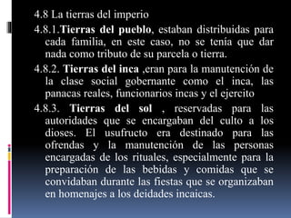 4.8 La tierras del imperio
4.8.1.Tierras del pueblo, estaban distribuidas para
cada familia, en este caso, no se tenía que dar
nada como tributo de su parcela o tierra.
4.8.2. Tierras del inca ,eran para la manutención de
la clase social gobernante como el inca, las
panacas reales, funcionarios incas y el ejercito
4.8.3. Tierras del sol , reservadas para las
autoridades que se encargaban del culto a los
dioses. El usufructo era destinado para las
ofrendas y la manutención de las personas
encargadas de los rituales, especialmente para la
preparación de las bebidas y comidas que se
convidaban durante las fiestas que se organizaban
en homenajes a los deidades incaicas.
 