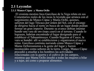 2.1 Leyendas
2.1.1 Manco Cápac y Mama Ocllo
El cronista mestizo Inca Garcilaso de la Vega relata en sus
Comentarios reales de los incas la leyenda que arranca con el
surgimiento de Manco Cápac y Mama Ocllo, quienes,
salieron del lago Titicaca por orden del Sol, con el encargo
de dirigirse hacia el norte en busca de un lugar donde podían
formar un gran imperio. Durante su avance debían intentar
hundir una vara de oro (topa yauri) en el terreno. Cuando lo
lograsen, habrían encontrado el lugar designado para el
establecer el Tahuantinsuyo. Cuando llegaron al Cusco, la
vara se hundió: allí se establecieron y organizaron el nuevo
reino. Garcilaso continúa narrando cómo Manco Cápac y
Mama Oclloreunieron a la gente del lugar y fueron
reconocidos como señores de la tierra. Luego, Manco Cápac
procedió a enseñar a los hombres las actividades
relacionadas con la guerra y el cultivo de los campos,
mientras que Mama Ocllo enseñó a todas las mujeres a hilar
y a tejer, así como a preparar alimentos.
 