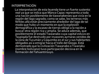 INTERPRETACIÓN
La interpretación de esta leyenda tiene un fuerte sustento
real ya que se indica que Manco Capac representa a toda
una nación posiblemente de tiawanakenses que vivía en la
región del lago sagrado; como se sabe, los terrenos más
fértiles allá están precisamente alrededor del lago de tal
modo que hubo un momento en que la explosión
demográfica y la escasez de tierras obligó a la nación a
buscar otra región rica y amplia. Se aduce además, que
posiblemente el estadoTiawanako cuya capital estuvo en
Taypiqala fue destruido por invasores aymaras venidos de
la zona deTucumán y Coquimbo en el sur y sus habitantes
obligados así a emigrar hacia elValle del Qosqo. Está
demostrado que la civilizaciónTiawanako oTiwanaku
(nombre boliviano) tuvo participación decisiva en la
formación delTahuantinsuyo.
 