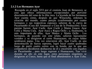 2.1.2 Los Hermanos Ayar
Recogida en el siglo XVI por el cronista Juan de Betanzos), se
cree que ofrece informaciones excepcionales por porvenir
directamente del seno de la élite inca. La leyenda de los hermanos
Ayar cuenta cómo, después de que Wiracocha, ordenara la
creación del mundo, cuatro parejas (conformadas por cuatro
hermanos y sus respectivas esposas), salieron de la cueva de
Pacaritambo (Casa del Amanecer o Casa de la Producción). Estas
parejas fueron: Ayar Cachi. Ayar Cachi y Mama Guaco; Ayar
Uchu y Mama Cura, Ayar Auca y Ragua Ocllo ; y, finalmente, la
más importante de ellas, Ayar Manco y Mama Ocllo . Los
hermanos, de acuerdo con este relato, salieron lujosamente
vestidos y se dirigieron al cerro Huanacaure, en cuyas faldas
sembraron papas. Una vez estuvieron allí, Ayar Cachi, en una
demostración de fuerza suprema, logró hacer cuatro quebradas
luego de partir cuatro cerros con su honda, por lo que sus
compañeros decidieron deshacerse de él y encerrarlo con engaños
en Pacaritambo , para luego regresar a Huanacaure, Tras vivir
durante un año en este lugar, estos personajes singulares se
dirigieron al Cusco, hasta que al final abandonaron a Ayar Uchu.
.
 