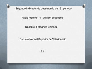 Segundo indicador de desempeño del 3 periodo


    Fabio moreno y William céspedes


       Docente: Fernando Jiménez



   Escuela Normal Superior de Villavicencio



                     8.4
 