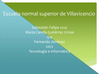 Escuela normal superior de Villavicencio

            Sebastián Felipe cruz
         María Camila Gutiérrez Urrea
                      9-4
              Fernando Jiménez
                     2012
          Tecnología e informática
 