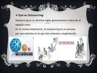  Qué es Outsourcing: 
Outsourcing es un término inglés generalmente traducido al 
español como 
En el mundo empresarial, el outsourcing es un proceso 
por una empresa en la que otra empresa u organización 
es contratada para desarrollar una determinada área de la 
empresa. 
 