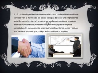  El outsourcing está estrechamente relacionado con la subcontratación de 
servicios y en la mayoría de los casos, es capaz de hacer una empresa más 
rentable, con reducción de los costos, ya que la contratación de empresas 
externas especializadas puede ser una gran ventaja para la empresa 
contratadora. El outsourcing da una mayor visibilidad de los costos y coloca 
más recursos humanos y tecnología a disposición de la empresa.. 
 