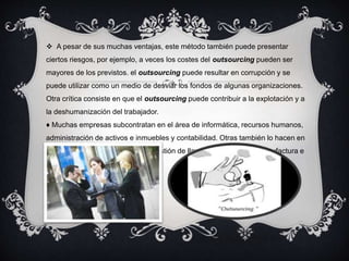  A pesar de sus muchas ventajas, este método también puede presentar 
ciertos riesgos, por ejemplo, a veces los costes del outsourcing pueden ser 
mayores de los previstos. el outsourcing puede resultar en corrupción y se 
puede utilizar como un medio de desviar los fondos de algunas organizaciones. 
Otra crítica consiste en que el outsourcing puede contribuir a la explotación y a 
la deshumanización del trabajador. 
♦ Muchas empresas subcontratan en el área de informática, recursos humanos, 
administración de activos e inmuebles y contabilidad. Otras también lo hacen en 
el soporte técnico al usuario y la gestión de llamadas telefónicas, manufactura e 
ingeniería. 
 