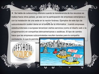  Se habla de outsourcing offshore cuando la transferencia de los recursos se 
realiza hacia otros países, ya sea con la participación de empresas extranjeras o 
con la instalación de una sede en la nación foránea. Ejemplos de este tipo de 
subcontratación suelen darse en el ámbito de la informatica , cuando empresas 
estadounidenses o europeas tercerizan ciertos servicios (como el diseño web o la 
programación) en compañías latinoamericanas o asiáticas. El tipo de cambio 
hace que las empresas subcontratadas resulten baratas para la compañía 
contratante, lo que le permite ahorrar costos (contratar en el extranjero es una 
opción más rentable que hacerlo en su propio país). 
 