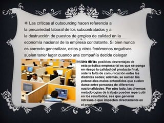 Las críticas al outsourcing hacen referencia a 
la precariedad laboral de los subcontratados y a 
la destrucción de puestos de empleo de calidad en la 
economía nacional de la empresa contratante. Si bien nunca 
es correcto generalizar, estos y otros fenómenos negativos 
suelen tener lugar cuando una compañía decide delegar 
parte de sus responsabilidades Uenna odetr laa.s posibles desventajas de 
esta práctica empresarial es que se ponga 
en riesgo la calidad del producto final, 
ante la falta de comunicación entre las 
distintas sedes; además, se suman los 
potenciales malos entendidos que suelen 
darse entre personas de diferentes 
nacionalidades. Por otro lado, las diversas 
metodologías de trabajo pueden repercutir 
en los resultados, sea que generen 
retrasos o que impacten directamente en 
el producto. 
 
