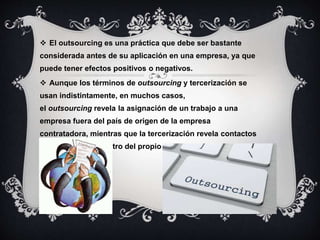  El outsourcing es una práctica que debe ser bastante 
considerada antes de su aplicación en una empresa, ya que 
puede tener efectos positivos o negativos. 
 Aunque los términos de outsourcing y tercerización se 
usan indistintamente, en muchos casos, 
el outsourcing revela la asignación de un trabajo a una 
empresa fuera del país de origen de la empresa 
contratadora, mientras que la tercerización revela contactos 
y transacciones dentro del propio país. 
 