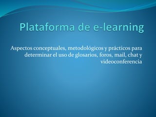 Glosarios, foros, mail, chat
 Glosarios interactivos: llaman a las cosas por su
nombre
 Foros: noticias, novedades, estudio, análisis y opinión
 Mail: resolver la comunicación personal
 Videoconferencia: encuentros sincrónicos para
presentar y abordar los temas curriculares
 Chat: desentrañar conceptos, esclarecer temas
difíciles, ahuyentar confusiones
 