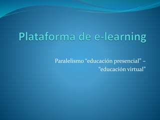 Paralelismo educación virtual –
educación presencial
Educación presencial Educación virtual
“Nos vemos la próxima semana” “Nos comunicamos por la plataforma”
“Lean este tema para la próxima clase” “Miren los materiales, investiguen y
debatan este tema en el foro para la
próxima clase”
“Hagan los ejercicios de la guía” “Resuelvan las actividades de la
plataforma”
“La clase que viene me consultan” “Hagan las consultas en el foro y
respóndanse entre ustedes”
“La semana que viene no puedo venir,
lamentablemente perdemos la clase”
“La semana que viene no puedo venir,
recuperamos la clase haciendo una sala
de chat o sesión de videoconferencia”
 