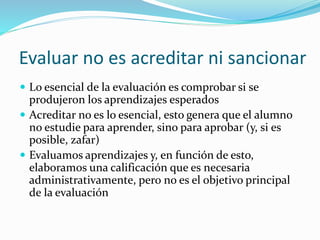 Lo que NO es (o debería no ser) la
evaluación
 En el sistema educativo tradicional, la evaluación tiene
dos objetivos:
1. Servir de instrumento para conseguir y acreditar una
nota de calificación. La evaluación está puesta en
función de la acreditación, más que del proceso de
enseñanza-aprendizaje
2. Su uso como sancionadora y disciplinaria. Usar la
evaluación para sancionar y castigar, más que para
enseñar y aprender
 